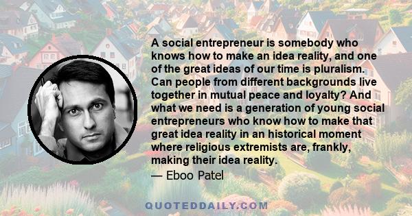 A social entrepreneur is somebody who knows how to make an idea reality, and one of the great ideas of our time is pluralism. Can people from different backgrounds live together in mutual peace and loyalty? And what we