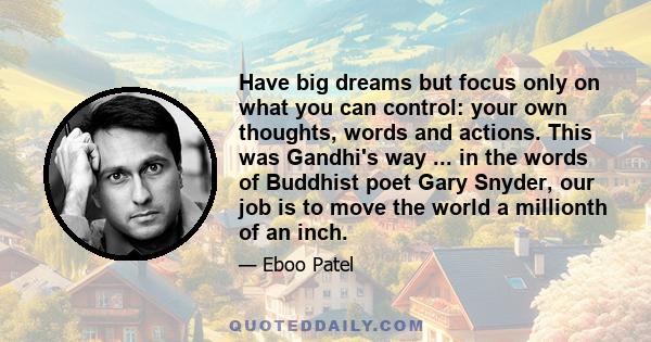 Have big dreams but focus only on what you can control: your own thoughts, words and actions. This was Gandhi's way ... in the words of Buddhist poet Gary Snyder, our job is to move the world a millionth of an inch.