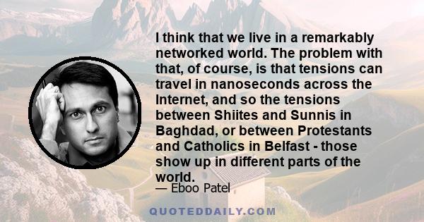 I think that we live in a remarkably networked world. The problem with that, of course, is that tensions can travel in nanoseconds across the Internet, and so the tensions between Shiites and Sunnis in Baghdad, or