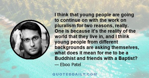 I think that young people are going to continue on with the work on pluralism for two reasons, really. One is because it's the reality of the world that they live in, and I think young people from different backgrounds