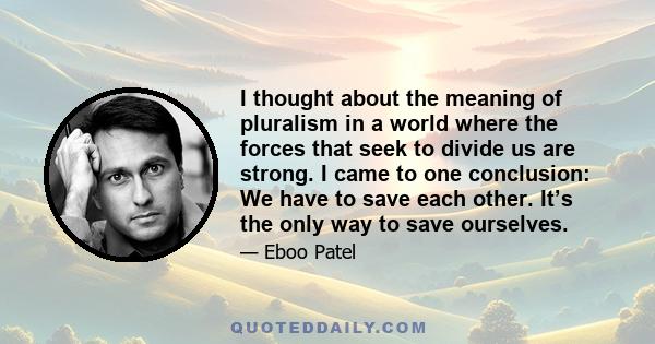 I thought about the meaning of pluralism in a world where the forces that seek to divide us are strong. I came to one conclusion: We have to save each other. It’s the only way to save ourselves.