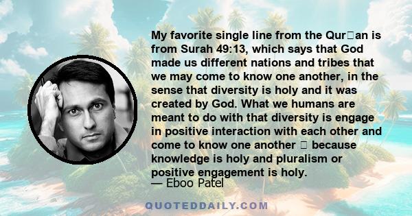 My favorite single line from the Quran is from Surah 49:13, which says that God made us different nations and tribes that we may come to know one another, in the sense that diversity is holy and it was created by God.