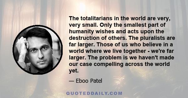 The totalitarians in the world are very, very small. Only the smallest part of humanity wishes and acts upon the destruction of others. The pluralists are far larger. Those of us who believe in a world where we live