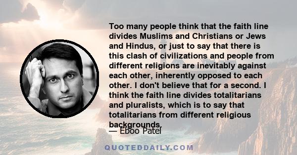 Too many people think that the faith line divides Muslims and Christians or Jews and Hindus, or just to say that there is this clash of civilizations and people from different religions are inevitably against each