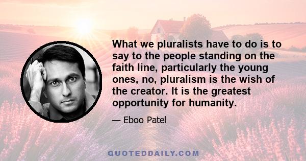 What we pluralists have to do is to say to the people standing on the faith line, particularly the young ones, no, pluralism is the wish of the creator. It is the greatest opportunity for humanity.