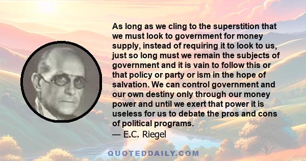 As long as we cling to the superstition that we must look to government for money supply, instead of requiring it to look to us, just so long must we remain the subjects of government and it is vain to follow this or