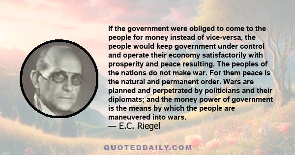 If the government were obliged to come to the people for money instead of vice-versa, the people would keep government under control and operate their economy satisfactorily with prosperity and peace resulting. The