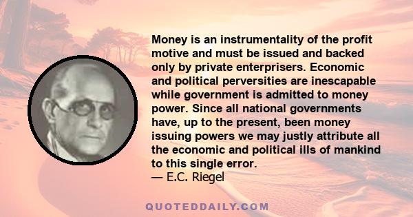 Money is an instrumentality of the profit motive and must be issued and backed only by private enterprisers. Economic and political perversities are inescapable while government is admitted to money power. Since all