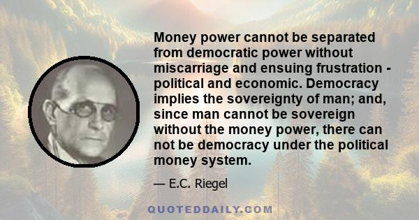 Money power cannot be separated from democratic power without miscarriage and ensuing frustration - political and economic. Democracy implies the sovereignty of man; and, since man cannot be sovereign without the money