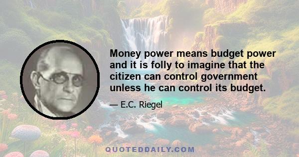 Money power means budget power and it is folly to imagine that the citizen can control government unless he can control its budget.