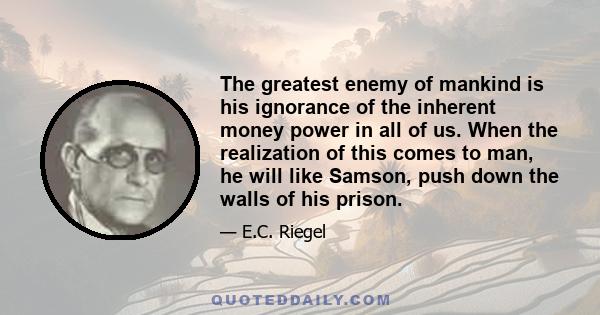 The greatest enemy of mankind is his ignorance of the inherent money power in all of us. When the realization of this comes to man, he will like Samson, push down the walls of his prison.