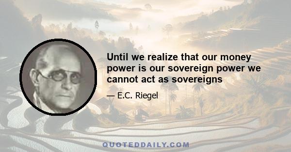 Until we realize that our money power is our sovereign power we cannot act as sovereigns