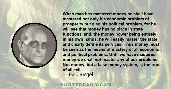 When man has mastered money he shall have mastered not only his economic problem of prosperity but also his political problem, for he will see that money has no place in state functions, and, the money power being