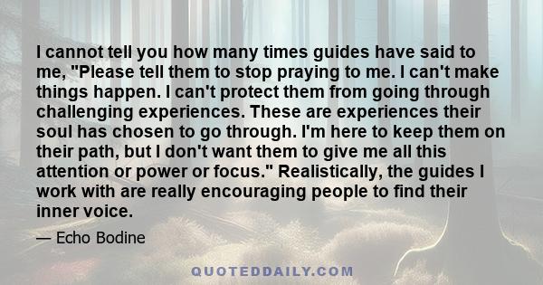 I cannot tell you how many times guides have said to me, Please tell them to stop praying to me. I can't make things happen. I can't protect them from going through challenging experiences. These are experiences their