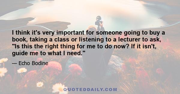 I think it's very important for someone going to buy a book, taking a class or listening to a lecturer to ask, Is this the right thing for me to do now? If it isn't, guide me to what I need.