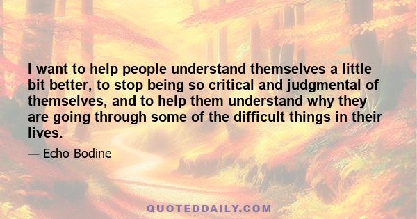 I want to help people understand themselves a little bit better, to stop being so critical and judgmental of themselves, and to help them understand why they are going through some of the difficult things in their lives.