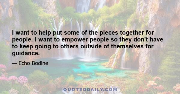 I want to help put some of the pieces together for people. I want to empower people so they don't have to keep going to others outside of themselves for guidance.