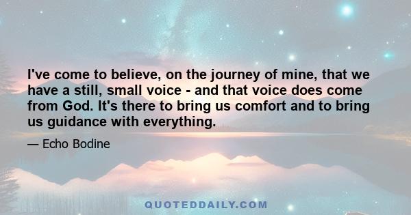 I've come to believe, on the journey of mine, that we have a still, small voice - and that voice does come from God. It's there to bring us comfort and to bring us guidance with everything.