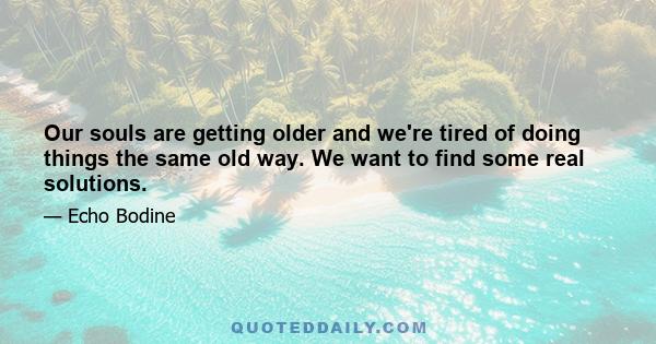 Our souls are getting older and we're tired of doing things the same old way. We want to find some real solutions.