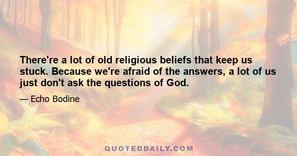 There're a lot of old religious beliefs that keep us stuck. Because we're afraid of the answers, a lot of us just don't ask the questions of God.