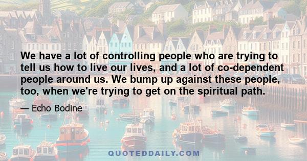 We have a lot of controlling people who are trying to tell us how to live our lives, and a lot of co-dependent people around us. We bump up against these people, too, when we're trying to get on the spiritual path.