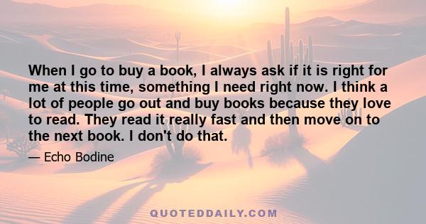 When I go to buy a book, I always ask if it is right for me at this time, something I need right now. I think a lot of people go out and buy books because they love to read. They read it really fast and then move on to