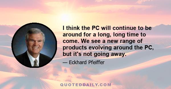 I think the PC will continue to be around for a long, long time to come. We see a new range of products evolving around the PC, but it's not going away.