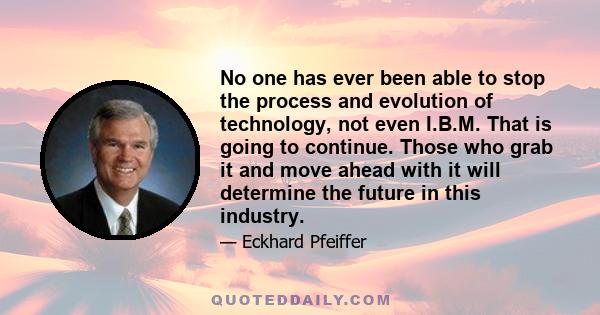 No one has ever been able to stop the process and evolution of technology, not even I.B.M. That is going to continue. Those who grab it and move ahead with it will determine the future in this industry.