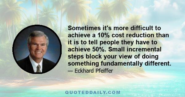 Sometimes it's more difficult to achieve a 10% cost reduction than it is to tell people they have to achieve 50%. Small incremental steps block your view of doing something fundamentally different.