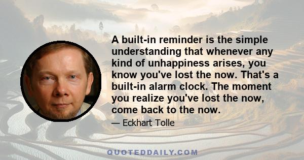 A built-in reminder is the simple understanding that whenever any kind of unhappiness arises, you know you've lost the now. That's a built-in alarm clock. The moment you realize you've lost the now, come back to the now.