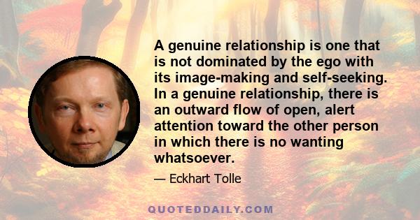 A genuine relationship is one that is not dominated by the ego with its image-making and self-seeking. In a genuine relationship, there is an outward flow of open, alert attention toward the other person in which there