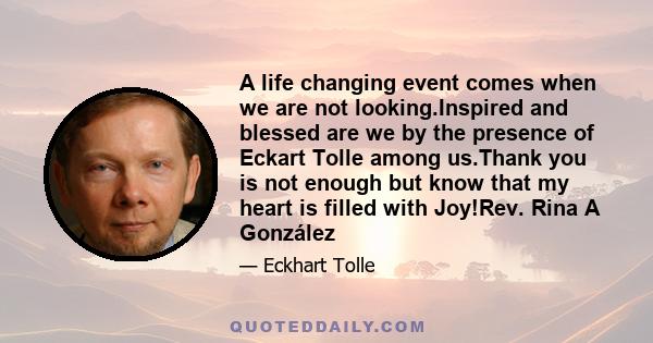 A life changing event comes when we are not looking.Inspired and blessed are we by the presence of Eckart Tolle among us.Thank you is not enough but know that my heart is filled with Joy!Rev. Rina A González