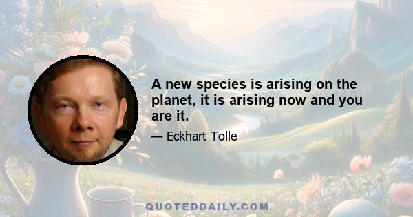 A new species is arising on the planet, it is arising now and you are it.