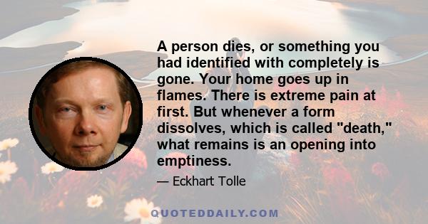 A person dies, or something you had identified with completely is gone. Your home goes up in flames. There is extreme pain at first. But whenever a form dissolves, which is called death, what remains is an opening into