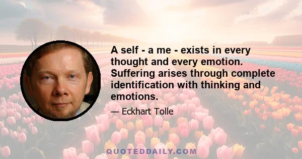 A self - a me - exists in every thought and every emotion. Suffering arises through complete identification with thinking and emotions.