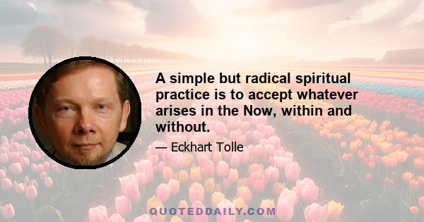 A simple but radical spiritual practice is to accept whatever arises in the Now, within and without.