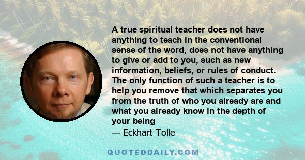 A true spiritual teacher does not have anything to teach in the conventional sense of the word, does not have anything to give or add to you, such as new information, beliefs, or rules of conduct. The only function of