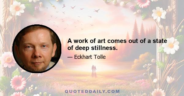 A work of art comes out of a state of deep stillness.