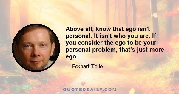 Above all, know that ego isn't personal. It isn't who you are. If you consider the ego to be your personal problem, that's just more ego.