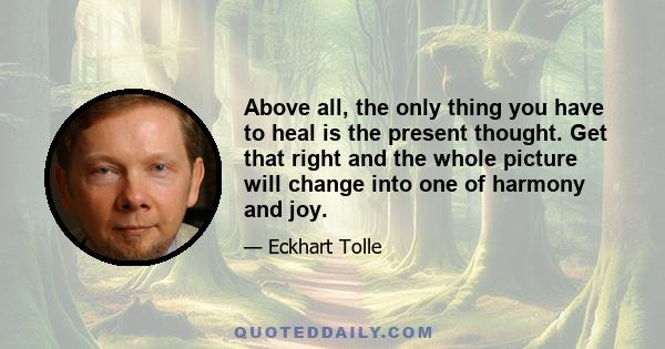 Above all, the only thing you have to heal is the present thought. Get that right and the whole picture will change into one of harmony and joy.