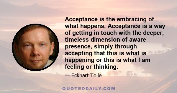 Acceptance is the embracing of what happens. Acceptance is a way of getting in touch with the deeper, timeless dimension of aware presence, simply through accepting that this is what is happening or this is what I am