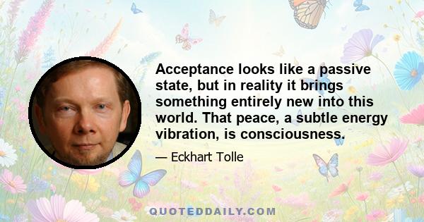 Acceptance looks like a passive state, but in reality it brings something entirely new into this world. That peace, a subtle energy vibration, is consciousness.