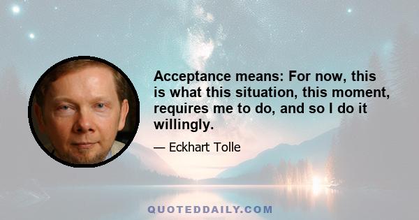 Acceptance means: For now, this is what this situation, this moment, requires me to do, and so I do it willingly.