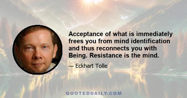 Acceptance of what is immediately frees you from mind identification and thus reconnects you with Being. Resistance is the mind.