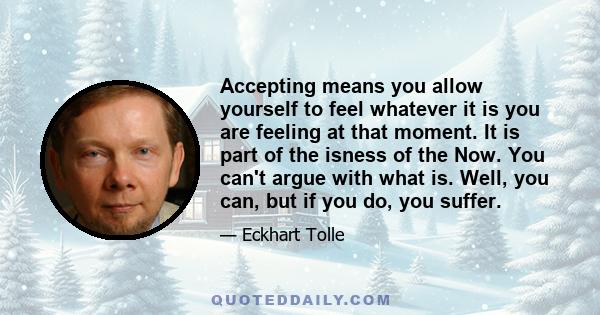 Accepting means you allow yourself to feel whatever it is you are feeling at that moment. It is part of the isness of the Now. You can't argue with what is. Well, you can, but if you do, you suffer.