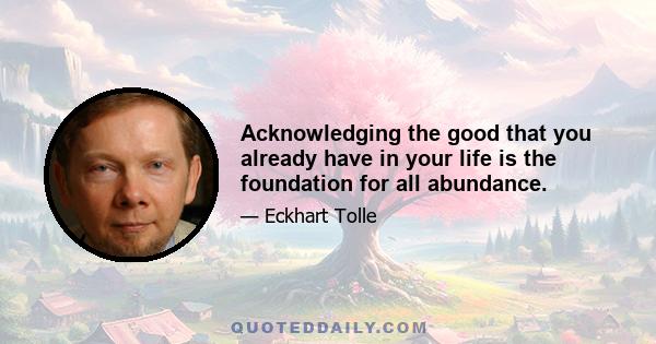 Acknowledging the good that you already have in your life is the foundation for all abundance.