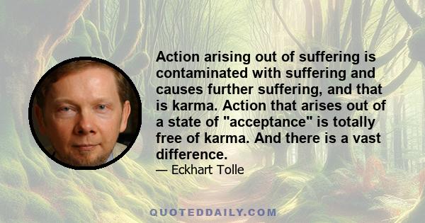 Action arising out of suffering is contaminated with suffering and causes further suffering, and that is karma. Action that arises out of a state of acceptance is totally free of karma. And there is a vast difference.