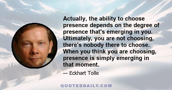 Actually, the ability to choose presence depends on the degree of presence that's emerging in you. Ultimately, you are not choosing, there's nobody there to choose. When you think you are choosing, presence is simply