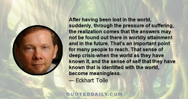 After having been lost in the world, suddenly, through the pressure of suffering, the realization comes that the answers may not be found out there in worldly attainment and in the future. That's an important point for