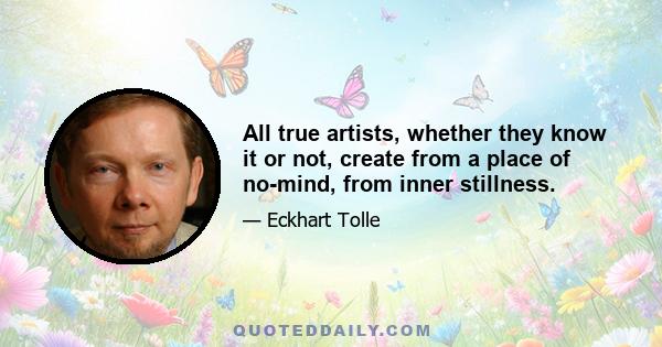 All true artists, whether they know it or not, create from a place of no-mind, from inner stillness.